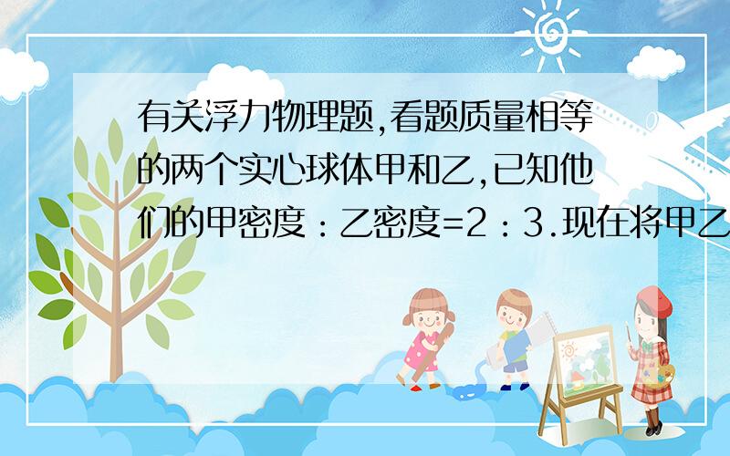 有关浮力物理题,看题质量相等的两个实心球体甲和乙,已知他们的甲密度：乙密度=2：3.现在将甲乙两球放入盛有足够多水的烧杯中,当甲乙两球静止时,谁对甲乙两球的浮力之比为6：5,则两球