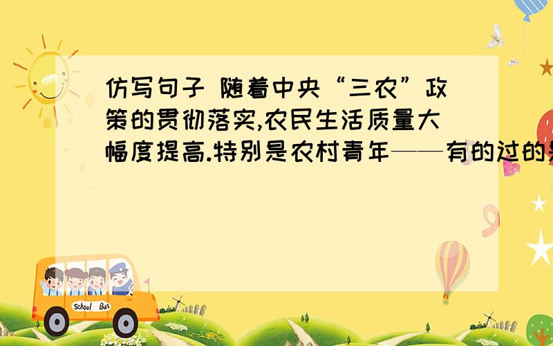 仿写句子 随着中央“三农”政策的贯彻落实,农民生活质量大幅度提高.特别是农村青年——有的过的是花一样的生活,__________________,___________________;有的过的是鸟一样的生活,游息与白云高山