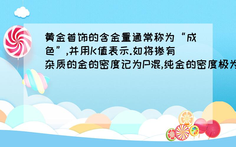 黄金首饰的含金量通常称为“成色”,并用K值表示.如将掺有杂质的金的密度记为P混,纯金的密度极为P金（P金＝19.3×10三次方Kg/m的三次方）,则含金量用P混与P金的百分比来表示,即P混÷P金×100