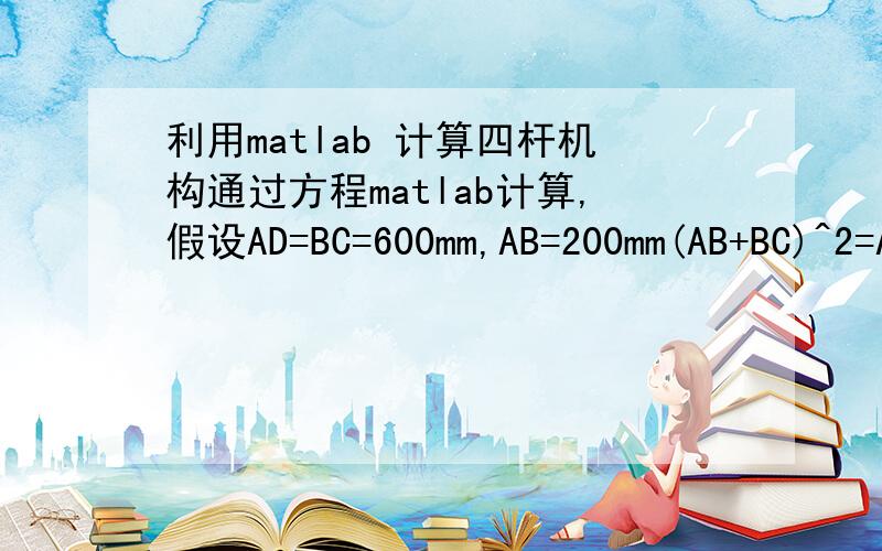 利用matlab 计算四杆机构通过方程matlab计算,假设AD=BC=600mm,AB=200mm(AB+BC)^2=AD^2+CD^2-2AD*CD*COSa(BC-AB)^2=AD^2+CD^2-2*AD*CD*COSba-b=60求AB和CD的长度.分别列出a,b角度和CD杆长度的各个计算数值.参考：[a,b,CD]=solv