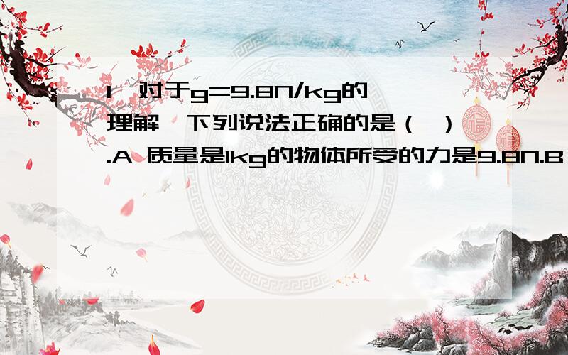 1、对于g=9.8N/kg的理解,下列说法正确的是（ ）.A 质量是1kg的物体所受的力是9.8N.B 在计算1kg的物体收到的重力时,1kg=9.8NC 在地球上,质量为1kg的物体所受的重力大小为9.8ND 以上说法都不对2、小