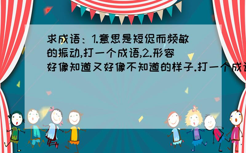 求成语：1.意思是短促而频敏的振动,打一个成语,2.形容好像知道又好像不知道的样子.打一个成语