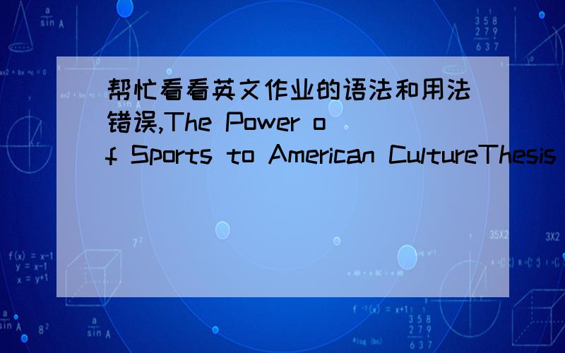 帮忙看看英文作业的语法和用法错误,The Power of Sports to American CultureThesis statement:Sports reflect American culture through different angles; for example,sports define the American dream in special ways,sports lead the public fas