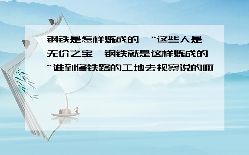 钢铁是怎样炼成的,“这些人是无价之宝,钢铁就是这样炼成的”谁到修铁路的工地去视察说的啊