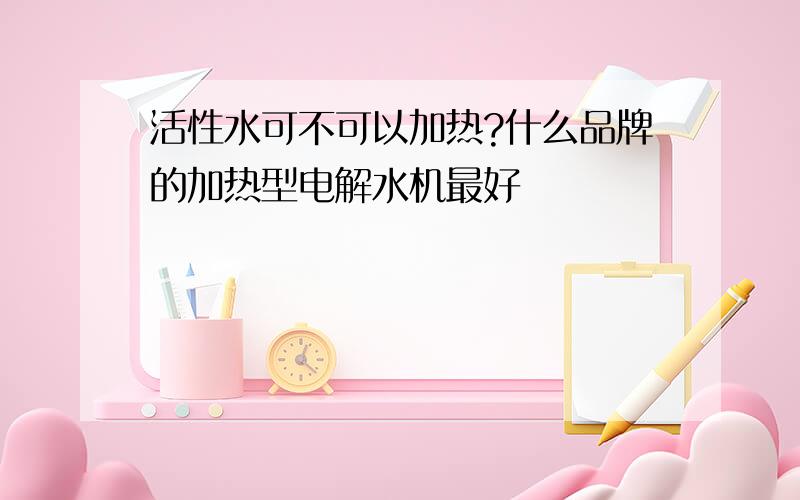 活性水可不可以加热?什么品牌的加热型电解水机最好