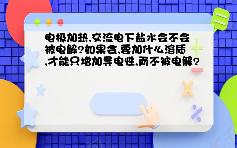 电极加热,交流电下盐水会不会被电解?如果会,要加什么溶质,才能只增加导电性,而不被电解?