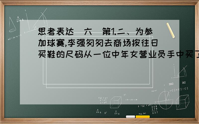 思考表达（六）第1.二、为参加球赛,李强匆匆去商场按往日买鞋的尺码从一位中年女营业员手中买了一双39码的足球鞋,比赛前一穿,发现鞋子小了,比赛就要开始,只好借别人的鞋穿了先上场,同