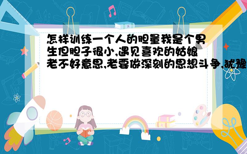 怎样训练一个人的胆量我是个男生但胆子很小,遇见喜欢的姑娘老不好意思,老要做深刻的思想斗争,犹豫不决,最后机会就没了