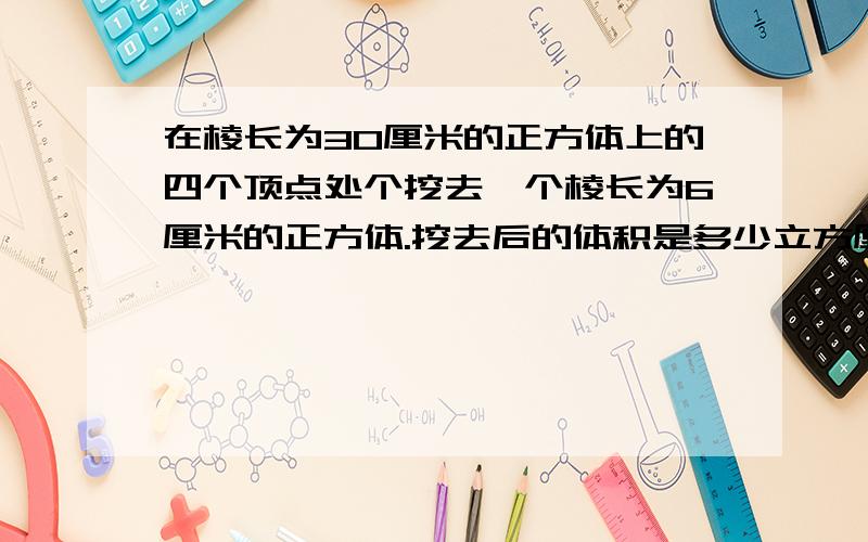 在棱长为30厘米的正方体上的四个顶点处个挖去一个棱长为6厘米的正方体.挖去后的体积是多少立方厘米?表面积有没有变化?