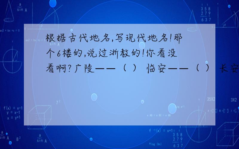 根据古代地名,写现代地名!那个6楼的,说过浙教的!你看没看啊?广陵——（ ） 临安——（ ） 长安——（ ） 京口——（ ） 榆关——（ ） 有书的来!