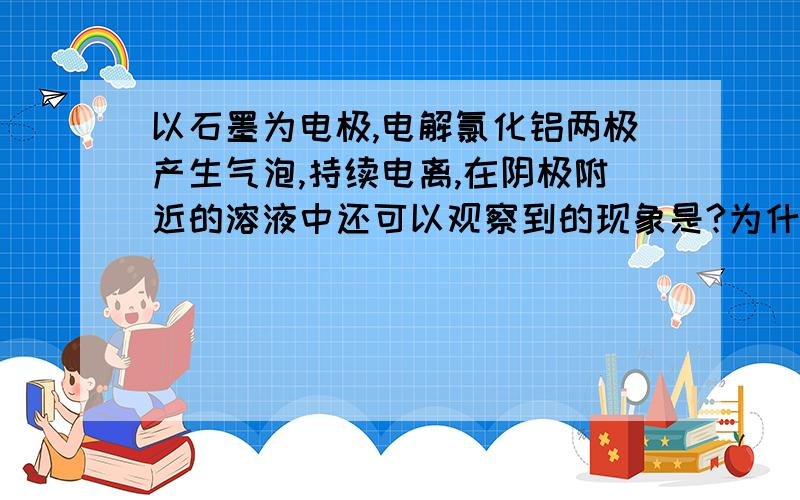 以石墨为电极,电解氯化铝两极产生气泡,持续电离,在阴极附近的溶液中还可以观察到的现象是?为什么?