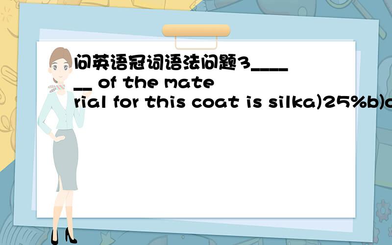 问英语冠词语法问题3______ of the material for this coat is silka)25%b)one fourthc)the fourth ofd)the one fourth