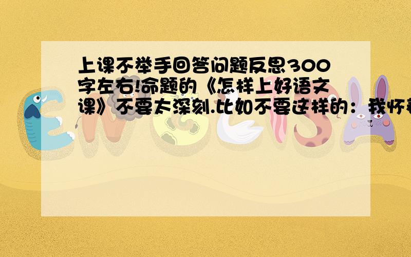 上课不举手回答问题反思300字左右!命题的《怎样上好语文课》不要太深刻.比如不要这样的：我怀着愧疚和懊悔给您写下这份检讨书,以向您表示我对上课不积极发言这种不良行为的深刻认识