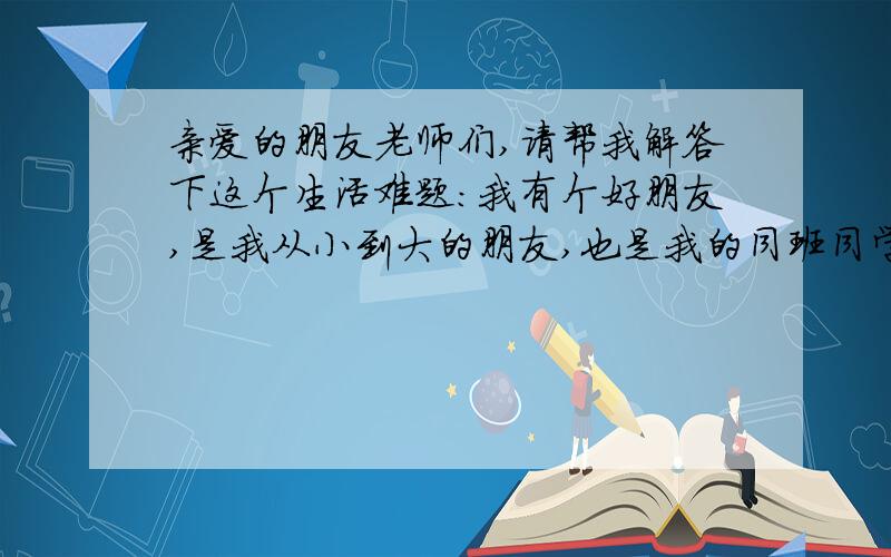 亲爱的朋友老师们,请帮我解答下这个生活难题：我有个好朋友,是我从小到大的朋友,也是我的同班同学,我们家也很近.我和他的成绩都很优秀,而我的成绩也比他好.但自从上初中了之后,我却