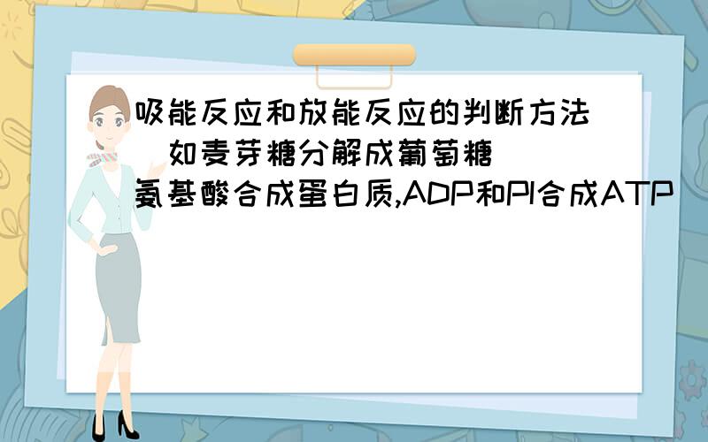 吸能反应和放能反应的判断方法  如麦芽糖分解成葡萄糖  氨基酸合成蛋白质,ADP和PI合成ATP  请给我从特殊到一般仔细讲解下