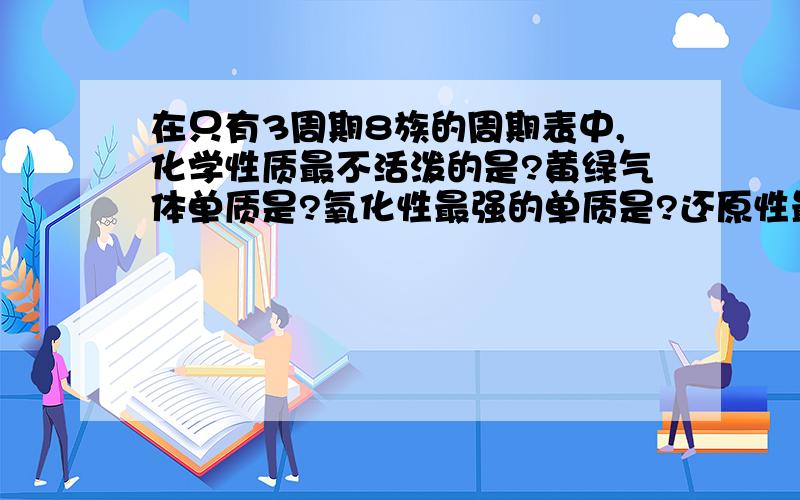 在只有3周期8族的周期表中,化学性质最不活泼的是?黄绿气体单质是?氧化性最强的单质是?还原性最强的...在只有3周期8族的周期表中,化学性质最不活泼的是?黄绿气体单质是?氧化性最强的单