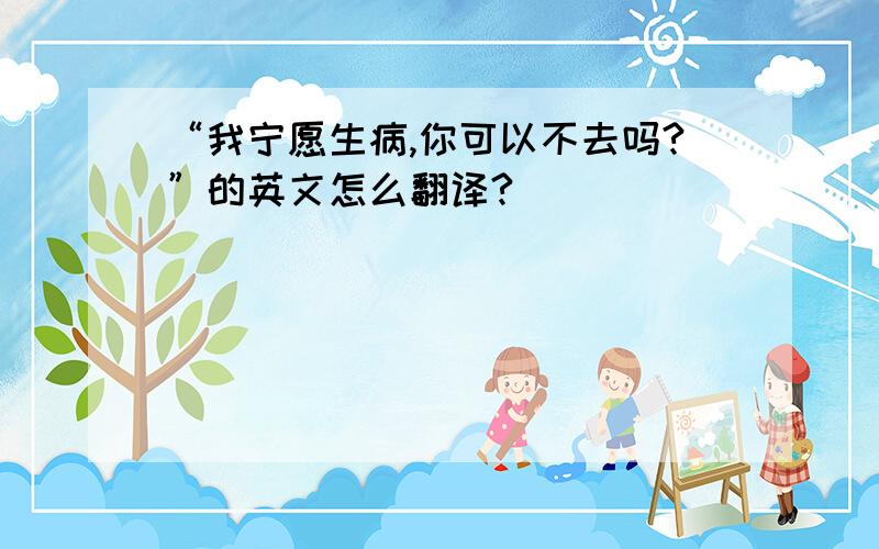 “我宁愿生病,你可以不去吗?”的英文怎么翻译?