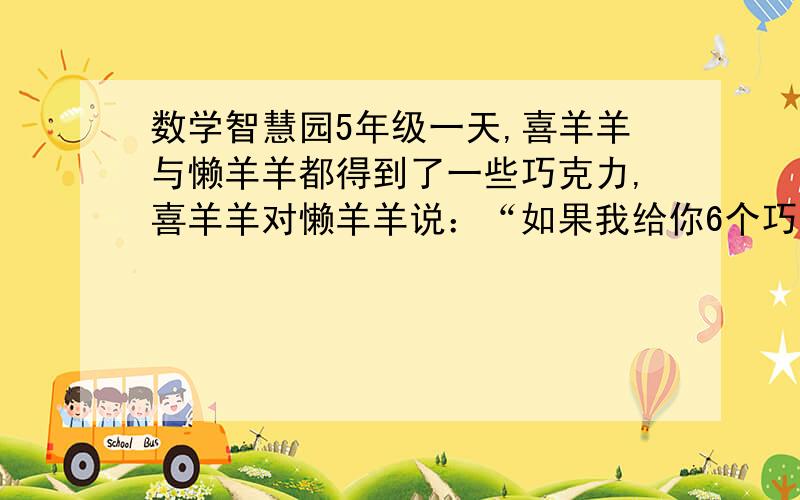 数学智慧园5年级一天,喜羊羊与懒羊羊都得到了一些巧克力,喜羊羊对懒羊羊说：“如果我给你6个巧克力,我们就一样多了.”懒羊羊又说：“如果我给你4个巧克力,那你的巧克力个数就是我的3