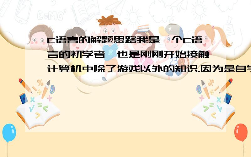 C语言的解题思路我是一个C语言的初学者,也是刚刚开始接触计算机中除了游戏以外的知识.因为是自学而且每天只有两个小时的时间,所以到现在学了有一个礼拜了只学完分支结构If else if 和多