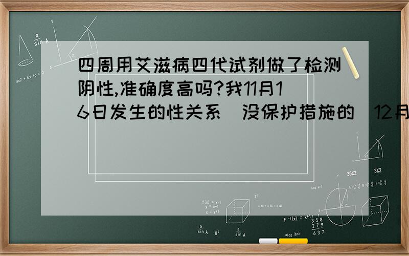 四周用艾滋病四代试剂做了检测阴性,准确度高吗?我11月16日发生的性关系（没保护措施的）12月15日去杭州市第六人民医院做的艾滋病病毒检测,用的是第四代试剂拿到的是阴性,请问能放心吗?