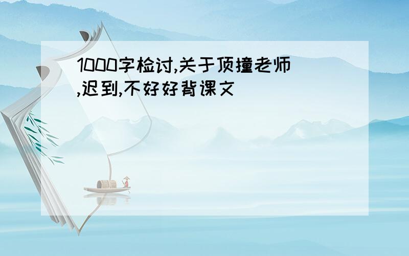 1000字检讨,关于顶撞老师,迟到,不好好背课文