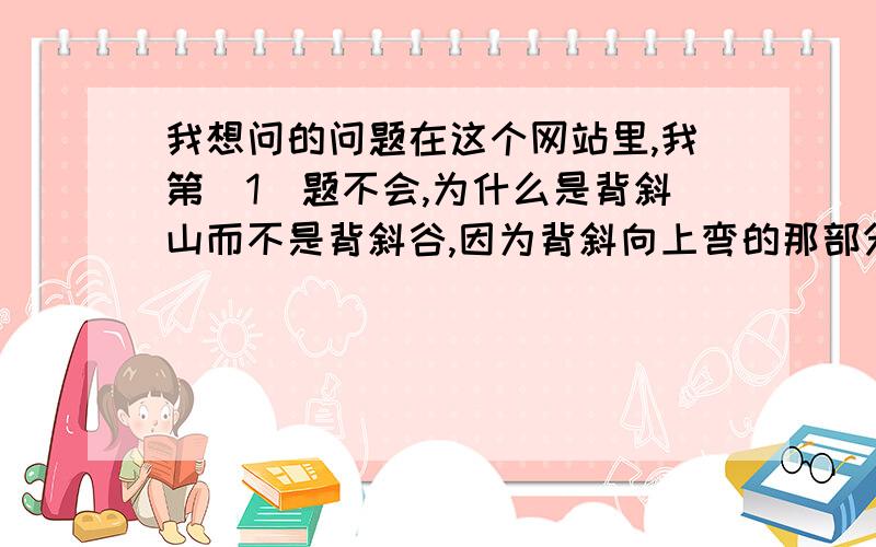 我想问的问题在这个网站里,我第（1）题不会,为什么是背斜山而不是背斜谷,因为背斜向上弯的那部分,看起来感觉是被某个水平面截掉了,没有山顶,所以我认为这是背斜谷而不是背斜山.