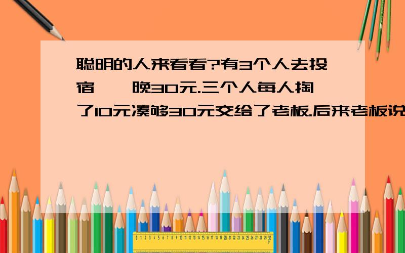 聪明的人来看看?有3个人去投宿,一晚30元.三个人每人掏了10元凑够30元交给了老板.后来老板说今天优惠只要25元就够了,拿出5元命令服务生退还给他们,服务生偷偷藏起了2元,然后,把剩下的3元