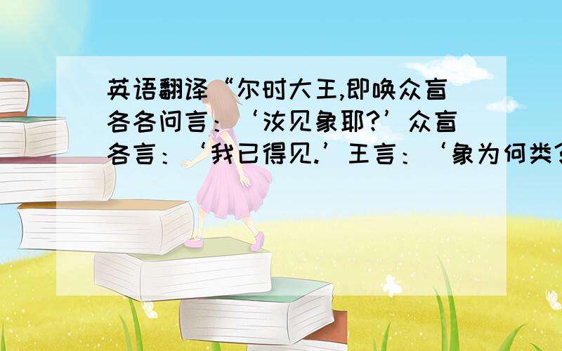 英语翻译“尔时大王,即唤众盲各各问言：‘汝见象耶?’众盲各言：‘我已得见.’王言：‘象为何类?’其触牙者即言象形如芦菔根,其触耳者言象如箕,其触头者言象如石,其触鼻者言象如杵,