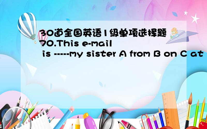 30道全国英语1级单项选择题70.This e-mail is -----my sister A from B on C at D for 71.The girl often talks on the phone -------a long rime.A on B in C with D for 72.Candy visited a friend -------Saturday morning.A in B on C to D of 53 Where