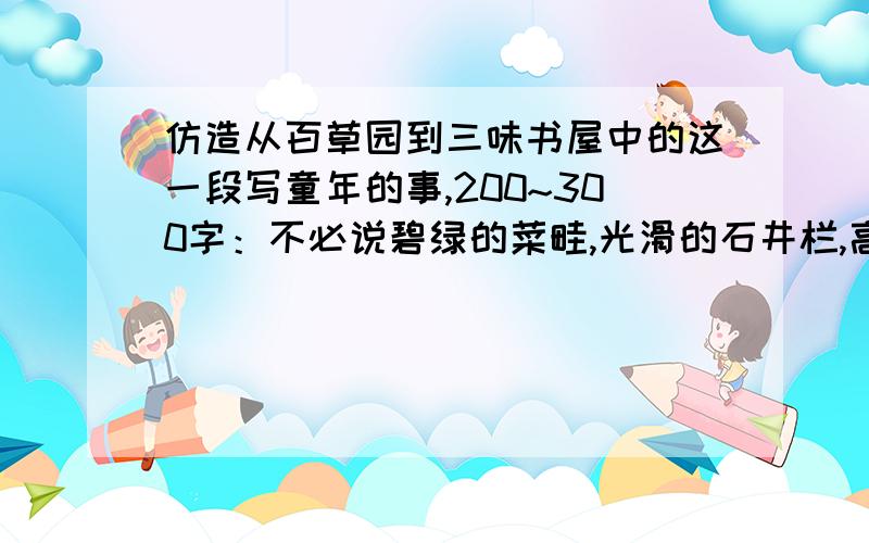 仿造从百草园到三味书屋中的这一段写童年的事,200~300字：不必说碧绿的菜畦,光滑的石井栏,高大的皂荚树不必说碧绿的菜畦,光滑的石井栏,高大的皂荚树,紫红的桑椹；也不必说鸣蝉在树叶里