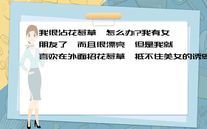 我很沾花惹草,怎么办?我有女朋友了,而且很漂亮,但是我就喜欢在外面招花惹草,抵不住美女的诱惑,虽然我知道这会惹火上身,可以无法抵御, 是不是男人都这样啊?www.yzzcpower.com