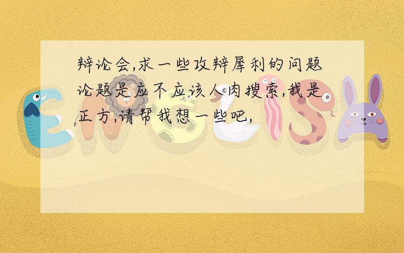 辩论会,求一些攻辩犀利的问题论题是应不应该人肉搜索,我是正方,请帮我想一些吧,