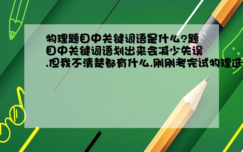 物理题目中关键词语是什么?题目中关键词语划出来会减少失误.但我不清楚都有什么.刚刚考完试物理选择1个是把恒力看成恒速度了,另一个是把距地面高度看成距地心高度了.诸如地面,恒力之