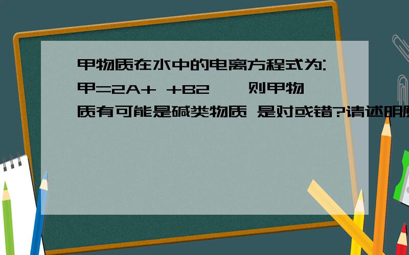 甲物质在水中的电离方程式为:甲=2A+ +B2ˉ,则甲物质有可能是碱类物质 是对或错?请述明原因