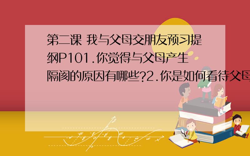 第二课 我与父母交朋友预习提纲P101.你觉得与父母产生隔阂的原因有哪些?2.你是如何看待父母对自己的“严”?3.与父母相处,你曾经有过逆反行为吗?如果有,请指出这种行为的危害.4.你与父母