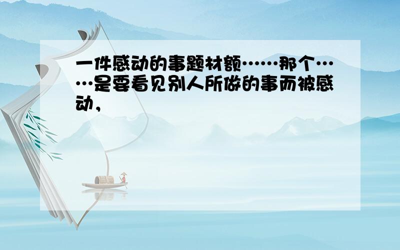 一件感动的事题材额……那个……是要看见别人所做的事而被感动，