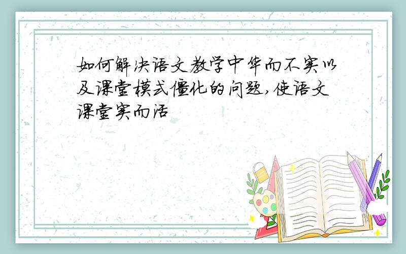 如何解决语文教学中华而不实以及课堂模式僵化的问题,使语文课堂实而活