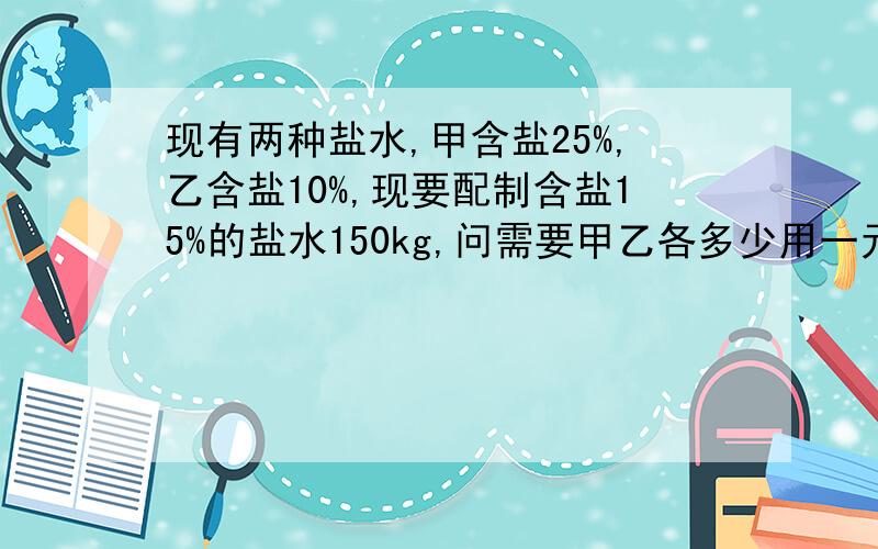 现有两种盐水,甲含盐25%,乙含盐10%,现要配制含盐15%的盐水150kg,问需要甲乙各多少用一元一次方程