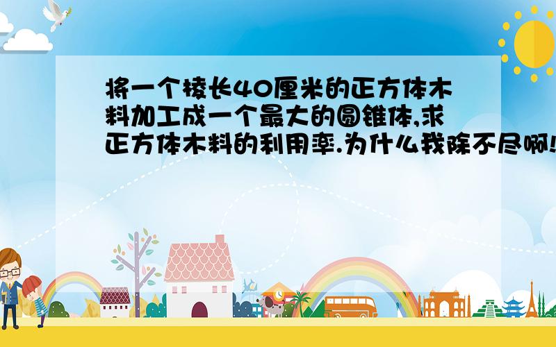 将一个棱长40厘米的正方体木料加工成一个最大的圆锥体,求正方体木料的利用率.为什么我除不尽啊!急,作业