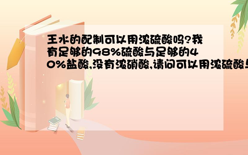 王水的配制可以用浓硫酸吗?我有足够的98%硫酸与足够的40%盐酸,没有浓硝酸,请问可以用浓硫酸与浓盐酸配制王水吗?可以与不可以都请说出理由.复制粘贴的一律不采纳如果可以，浓硫酸浓度