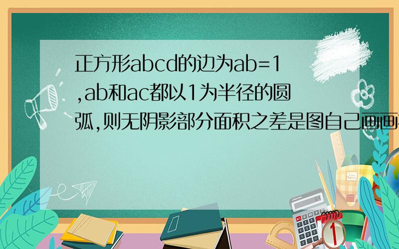 正方形abcd的边为ab=1,ab和ac都以1为半径的圆弧,则无阴影部分面积之差是图自己画画拉,快,等等,是bd和ac都以1为半径的圆弧 ,快,