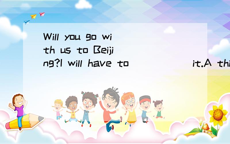 Will you go with us to Beijing?I will have to _____ it.A think out B think highly of C think aboutD think over