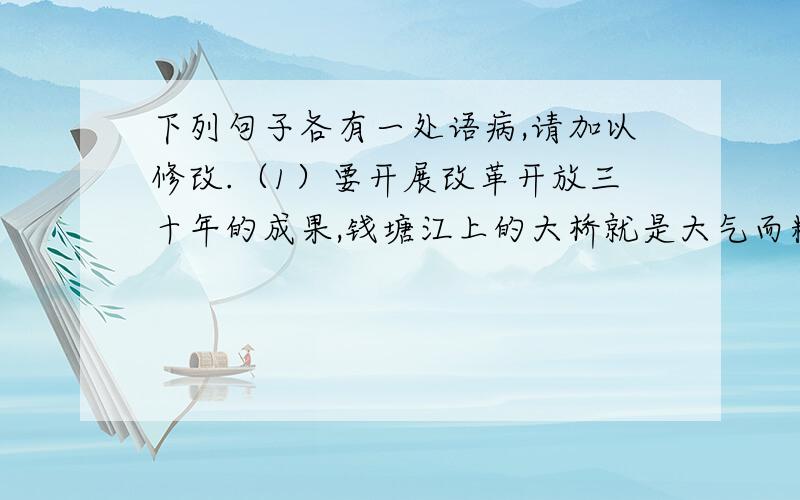 下列句子各有一处语病,请加以修改.（1）要开展改革开放三十年的成果,钱塘江上的大桥就是大气而精致的展台.（2）随着江东大桥的开通,使原本只能隔江相望的下沙和萧山将连为一个整体.