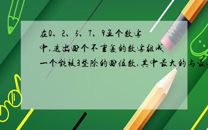 在0、2、5、7、9五个数字中,选出四个不重复的数字组成一个能被3整除的四位数,其中最大的与最小的四位数