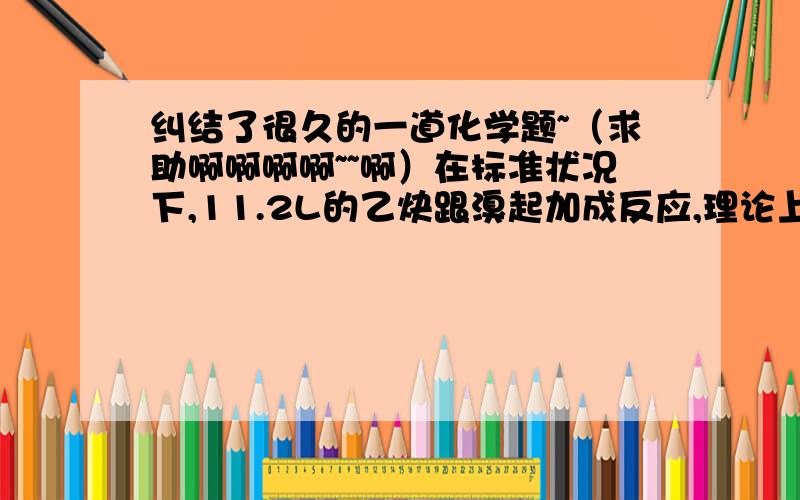 纠结了很久的一道化学题~（求助啊啊啊啊~~啊）在标准状况下,11.2L的乙炔跟溴起加成反应,理论上最多有多少克溴参加反应我只知道 答案是40g不知道过程~~~请告诉我详细过程 谢谢了