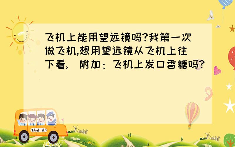 飞机上能用望远镜吗?我第一次做飞机,想用望远镜从飞机上往下看,（附加：飞机上发口香糖吗?）