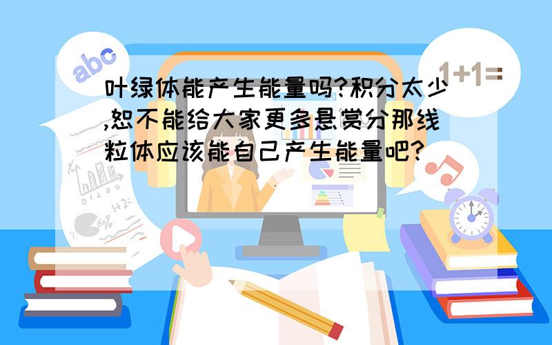 叶绿体能产生能量吗?积分太少,恕不能给大家更多悬赏分那线粒体应该能自己产生能量吧?