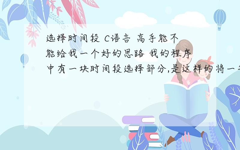 选择时间段 C语言 高手能不能给我一个好的思路 我的程序中有一块时间段选择部分,是这样的将一年的时间分成5段,比如说是这样 2月25-4月25；4月26-6月23；6月24-8月29；8月30-11月15；11月16-2月24