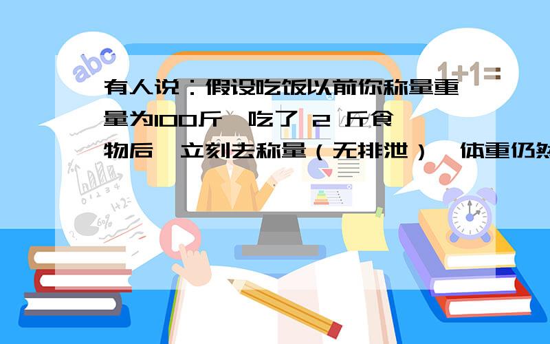 有人说：假设吃饭以前你称量重量为100斤,吃了 2 斤食物后,立刻去称量（无排泄）,体重仍然不变.而且他说原因是胃是真空 ,所以没有重量.我很怀疑,特地提问.刚刚吃饭时自己忘了做实验