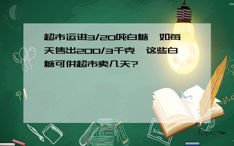 超市运进3/20吨白糖,如每天售出200/3千克,这些白糖可供超市卖几天?